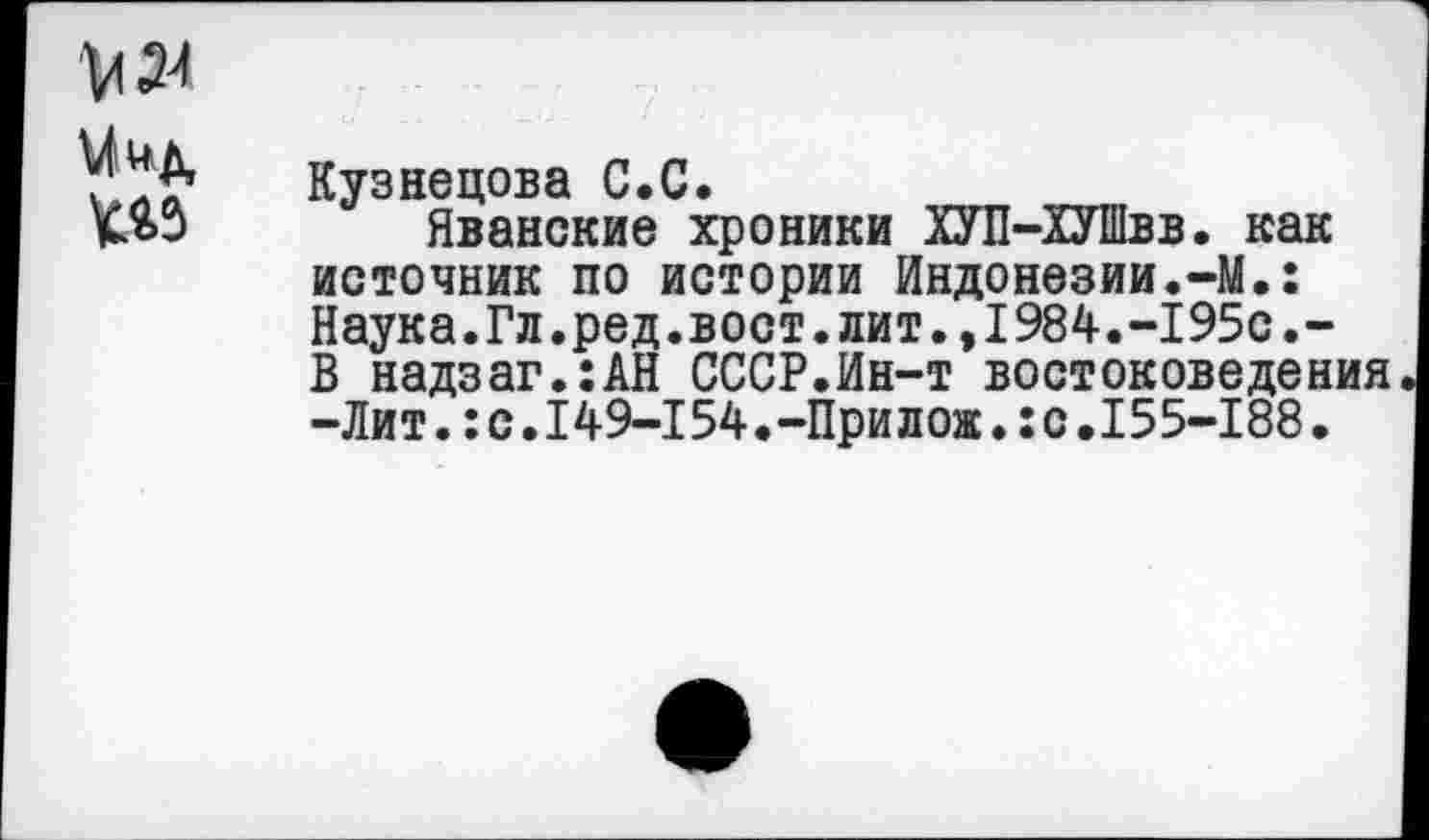 ﻿№3
Кузнецова С.С.
Яванские хроники ХУП-ХУШвв. как источник по истории Индонезии.-М.: Наука.Гл.ред.вост.лит.,1984.-195с.-В надзаг.:АН СССР.Ин-т востоковедения -Лит.:с.149-154.-Прилож.:с.155-188.